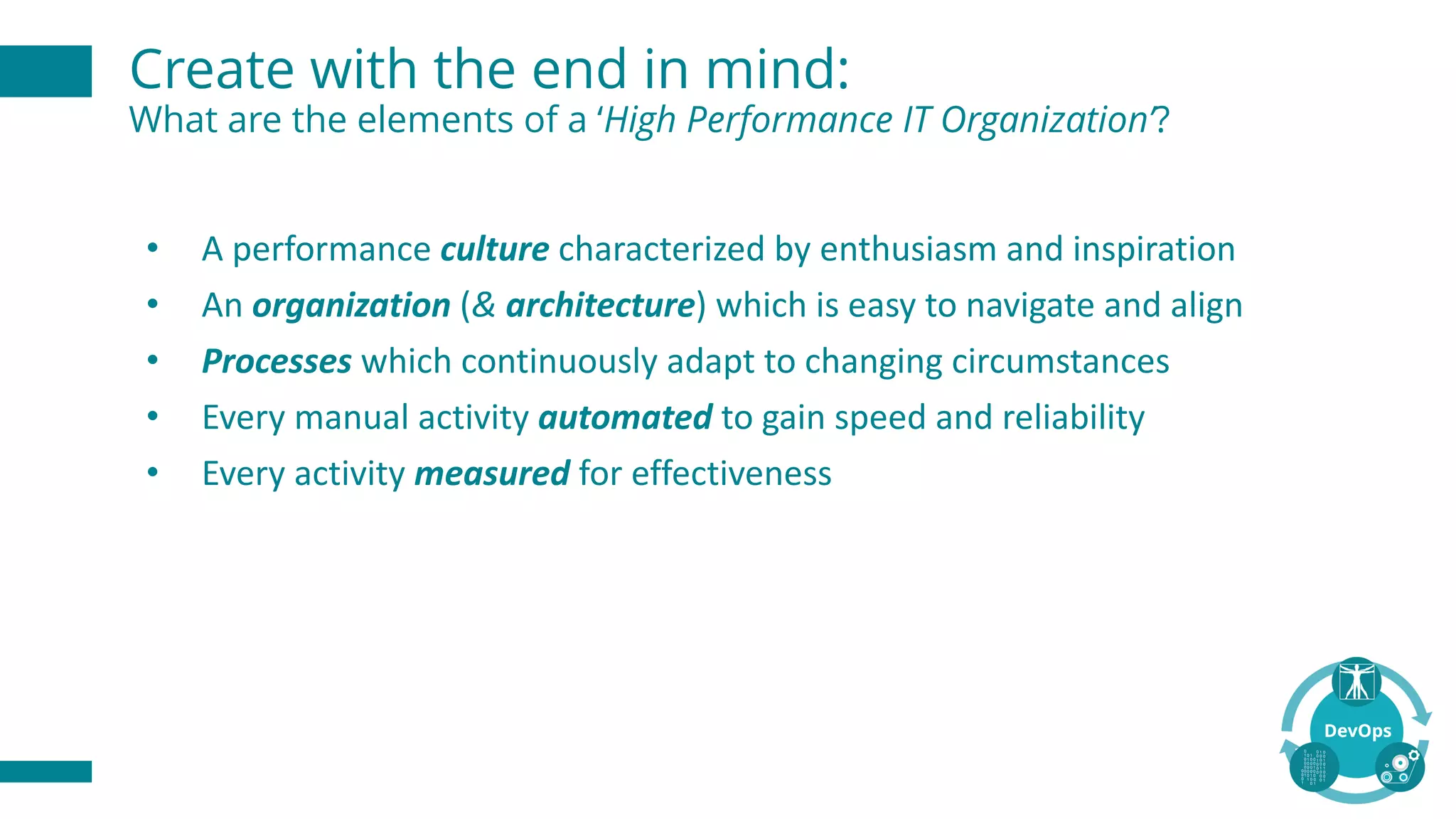 Create with the end in mind:
What are the elements of a ‘High Performance IT Organization’?
• A	performance	culture characterized	by	enthusiasm	and	inspiration
• An	organization (&	architecture)	which	is	easy	to	navigate	and	align
• Processes which	continuously	adapt	to	changing	circumstances
• Every	manual	activity	automated to	gain	speed	and	reliability
• Every	activity	measured for	effectiveness	
 