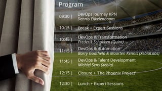 Program
09:30 |
10:15 |
10:45 |
11:15 |
11:45 |
DevOps Journey KPN
Dennis Eijkelenboom
12:15 |
Break + Expert Sessions
DevOps & Transformation
Frederik Schukken (Quint)
DevOps & Automation
Barry Godthelp & Maarten Kennis (XebiaLabs)
DevOps & Talent Development
Michiel Sens (Xebia)
Closure + ‘The Phoenix Project’
12:30 | Lunch + Expert Sessions
 