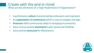 Create with the end in mind:
What are the elements of a ‘High Performance IT Organization’?
• A	performance	culture characterized	by	enthusiasm	and	inspiration
• An	organization (&	architecture)	which	is	easy	to	navigate	and	align
• Processes which	continuously	adapt	to	changing	circumstances
• Every	manual	activity	automated to	gain	speed	and	reliability
• Every	activity	measured for	effectiveness	
 
