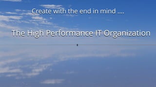 Create with the end in mind ….
The High Performance IT Organization
 
