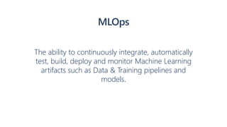 The ability to continuously integrate, automatically
test, build, deploy and monitor Machine Learning
artifacts such as Data & Training pipelines and
models.
MLOps
 