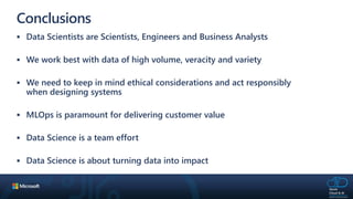 Conclusions
 Data Scientists are Scientists, Engineers and Business Analysts
 We work best with data of high volume, veracity and variety
 We need to keep in mind ethical considerations and act responsibly
when designing systems
 MLOps is paramount for delivering customer value
 Data Science is a team effort
 Data Science is about turning data into impact
 