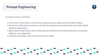 Prompt Engineering
Instrucción: Una tarea o instrucción específica que desea que el modelo realice.
Contexto: Información externa o contexto adicional que pueda dirigir el modelo hacia
mejores respuestas.
Datos de entrada: Datos adicionales que le proveemos al modelo para que nos pueda
elaborar una respuesta.
Indicador de salida: Tipo o el formato de la salida.
Un buen prompt contiene:
 