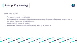 Prompt Engineering
Evitar en el prompt:
Textos extensos o complicados.
Utilizar palabras o expresiones que sean solamente utilizadas en algún país, región o por un
nicho muy específico de la población.
Supuestos por parte del modelo.
No tener en cuenta las limitaciones explicadas anteriormente.
 