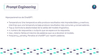Prompt Engineering
Hiperparámetros de ChatGPT:
Temperatura: Una temperatura alta produce resultados más impredecibles y creativos,
mientras que una temperatura baja produce resultados más comunes y conservadores.
Top p: Controla la aleatoriedad de la salida del modelo lingüístico.
n: numero de respuestas o outputs que se espera en la respuesta.
max_tokens: Setea el máximo de palabras que va a devolver el modelo.
frequency_penalty: Penaliza al chatGPT por repetir palabras.
 