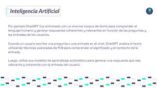 Inteligencia Artificial
Por ejemplo ChatGPT fue entrenado con un enorme corpus de texto para comprender el
lenguaje humano y generar respuestas coherentes y relevantes en función de las preguntas y
las entradas de los usuarios.
Cuando un usuario escribe una pregunta o una entrada en el chat, ChatGPT analiza el texto
utilizando técnicas avanzadas de PLN para comprender el significado y el contexto de la
entrada.
Luego, utiliza sus modelos de aprendizaje automático para generar una respuesta que sea
relevante y coherente con la entrada del usuario.
 
