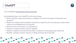 ChatGPT
Link a ChatGPT: https://chat.openai.com/chat
Armar reportes, mails, documentos o cualquier otro texto en base a información que
tenemos.
Obtener consejos sobre la gestión financiera o impositiva de una empresa, o sobre cómo
mejorar la rentabilidad de una inversión.
Actuar como una persona o un profesional.
Traducir o mejorar nuestro nivel en idiomas.
Realizar cualquier fórmula de excel, DAX o cualquier otro lenguaje que utilicemos.
Aprobar cualquier examen teórico o trabajo práctico de la facultad.
Qué podemos hacer con ChatGPT, entre otras cosas:
 