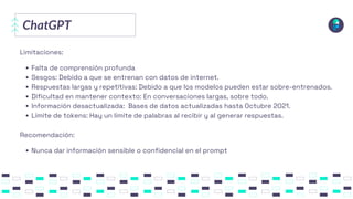 ChatGPT
Limitaciones:
Falta de comprensión profunda
Sesgos: Debido a que se entrenan con datos de internet.
Respuestas largas y repetitivas: Debido a que los modelos pueden estar sobre-entrenados.
Dificultad en mantener contexto: En conversaciones largas, sobre todo.
Información desactualizada: Bases de datos actualizadas hasta Octubre 2021.
Límite de tokens: Hay un límite de palabras al recibir y al generar respuestas.
Recomendación:
Nunca dar información sensible o confidencial en el prompt
 