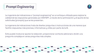 Prompt Engineering
La ingeniería de indicaciones o “prompt engineering” es un enfoque utilizado para mejorar la
calidad de las respuestas generadas por CHATGPT, a través de la optimización y el ajuste de las
solicitudes (prompts) que se les presentan.
La ingeniería de indicaciones trata de diseñar preguntas o instrucciones de una manera que
facilite respuestas más precisas, informativas y útiles por parte de la IA.
Esto puede involucrar ajustar la redacción, proporcionar contexto adicional o dividir una
pregunta compleja en varias preguntas más simples.
 