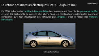 En 2010, la barre des 1 milliard d’automobiles dans le monde est franchie. Le pétrole se raréfie
et rend les carburants de plus en plus chers. Tous les constructeurs automobiles prennent
conscience qu’il faut développer des véhicules plus propres : c’est le retour des moteurs
électriques.
NAISSANCE
Le retour des moteurs électriques (1997 – Aujourd’hui)
1997: La Toyota Prius
 