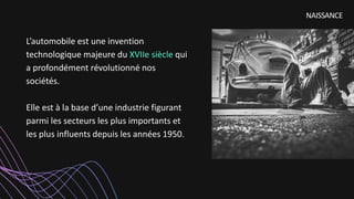 L’automobile est une invention
technologique majeure du XVIIe siècle qui
a profondément révolutionné nos
sociétés.
Elle est à la base d’une industrie figurant
parmi les secteurs les plus importants et
les plus influents depuis les années 1950.
NAISSANCE
 