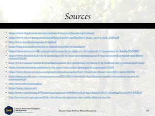 Sources
• https://www.blogdumoderateur.com/transformation-digitale-agriculture/
• https://www.invivo-group.com/sites/default/files/atoms/files/livre_blanc_invivo_tech_2020.pdf
• http://www.winebusinessnews.fr/digital/
• https://blog.wineandco.com/vin-et-digital-nouvelles-technologies/
• https://www.usinenouvelle.com/article/vinexpo-de-la-vigne-au-vin-comment-le-numerique-se-distille.N553968
• https://www.frenchweb.fr/vin-et-numerique-de-la-vigne-au-consommateur-le-basculement-dun-monde-aux-fortes-
valeurs/282565
• http://www.realease-capital.fr/blog/digitalisation-des-entreprises-ces-metiers-de-tradition-qui-se-numerisent-aussi
• https://theconversation.com/pour-le-vin-aussi-linnovation-passe-par-le-numerique-50285
• https://www.futura-sciences.com/planete/actualites/agriculture-viticulture-drones-surveiller-vignes-68392/
• https://www.maddyness.com/entrepreneurs/2017/06/01/winetech-digitalisation-monde-vin-nouveau-moyen-de-
consommation/
• http://www.itk.fr/entreprise/
• https://www.vitirover.fr/
• http://www.e-marketing.fr/Thematique/agences-1089/Breves/Les-mix-digital-301873.htm#qgjY23eidYVvFElB.97
• http://www.invivo-group.com/fr/la-viticulture-de-precision-une-realite-deja-en-marche
MasterClass #eWine #BriauReception 152
 