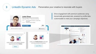 Drive engagement with premium audiences using
dynamically generated ads, powered by profile data,
customizable to meet your campaign objectives.
LinkedIn Dynamic Ads Personalize your creative to resonate with buyers3
18
 