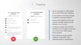 Targeting
o If your campaign is under pacing
you should review your targeting
o Is the audience size large enough
to fulfill the campaign budget?
o Avoid hyper targeting as this can
exclude valuable audiences with
interest in your content
o Audiences smaller than 300,000
members are considered niche and
can prevent your daily budget
being reached
o Best practice is to set a broad
audience of 300,000+, then
optimize based on performance
41
1
 