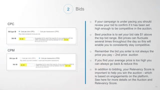 Bids
o If your campaign is under pacing you should
review your bid to confirm if it has been set
high enough to be competitive in the auction.
o Best practice is to set your bid rate $1 above
the top bid range. Bid prices can fluctuate
several times throughout the day so this will
enable you to consistently stay competitive.
o Remember the bid you enter is not always the
price you pay – 2nd price auction
o If you find your average price is too high you
can always go back & reduce this
o In addition to bidding, your Relevancy Score is
important to help you win the auction - which
is based on engagements on the platform.
See here for more details on the Auction and
Relevancy Score.
CPC
CPM
43
2
 