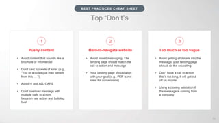 Top “Don’t”s
• Avoid getting all details into the
message, your landing page
should do the educating
• Don’t have a call to action
that’s too long, it will get cut
off on mobile
• Using a closing salutation if
the message is coming from
a company
• Avoid mixed messaging. The
landing page should match the
call to action and message
• Your landing page should align
with your goal (e.g., PDF is not
ideal for conversions)
• Avoid content that sounds like a
brochure or infomercial
• Don’t cast too wide of a net (e.g.,
“You or a colleague may benefit
from this … ”)
• Avoid !!! and ALL CAPS
• Don’t overload message with
multiple calls to action,
focus on one action and building
trust
59
BEST PRACTICES CHEAT SHEET
Too much or too vagueHard-to-navigate websitePushy content
1 2 3
 
