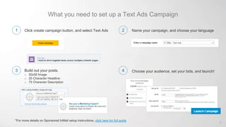 What you need to set up a Text Ads Campaign
Click create campaign button, and select Text Ads Name your campaign, and choose your language
Create campaign
Build out your posts.
o 50x50 Image
o 25 Character Headline
o 75 Character Description
Choose your audience, set your bids, and launch!
*For more details on Sponsored InMail setup instructions, click here for full guide
61
1
3
2
4
 