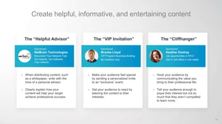 Create helpful, informative, and entertaining content
The “Helpful Advisor”
Sponsored
NetBrain Technologies
Document Your Network Free
Our experts. Our software.
Your network.
o When distributing content, such
as a whitepaper, write with the
tone of a personal advisor.
o Clearly explain how your
content will help your target
achieve professional success.
The “VIP Invitation”
Sponsored
Brooke Lloyd
VIP Program Business Briefing
By invitation only
o Make your audience feel special
by sending a personalized invite
to an “exclusive” event.
o Get your audience to react by
tailoring the content to their
interests.
The “Cliffhanger”
Sponsored
Heather Doshay
Job opportunities in NYC!
Get 5+ job offers in one week!
o Hook your audience by
communicating the value you
bring to their professional life.
o Tell your audience enough to
pique their interest but not so
much that they aren’t compelled
to learn more.
64
 