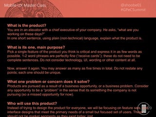 29
What is the product?
You are in an elevator with a chief executive of your company. He asks, “what are you
working on these days?”
In one short sentence, using plain (non-technical) language, explain what the product is.
What is its one, main purpose?
Pick a single feature of the product you think is critical and express it in as few words as
possible. 1-2 word phrases are perfectly fine (“receive cards”); these do not need to be
complete sentences. Do not consider technology, UI, wording or other content at all.
Now, answer it again. You may answer as many as five times in total. Do not restate any
points; each one should be unique.
What one problem or concern does it solve?
Products are pursued as a result of a business opportunity, or a business problem. Consider
any opportunity to be a “problem” in the sense that its something the company is not
pursuing (so a missed opportunity for now).
Who will use this product?
Instead of trying to design the product for everyone, we will be focusing on feature sets, and
interface designs that meet the primary needs of a small but focused set of users. These
 