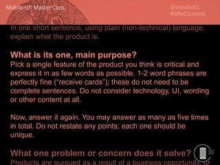 30
In one short sentence, using plain (non-technical) language,
explain what the product is.
What is its one, main purpose?
Pick a single feature of the product you think is critical and
express it in as few words as possible. 1-2 word phrases are
perfectly fine (“receive cards”); these do not need to be
complete sentences. Do not consider technology, UI, wording
or other content at all.
Now, answer it again. You may answer as many as five times
in total. Do not restate any points; each one should be
unique.
What one problem or concern does it solve?
 