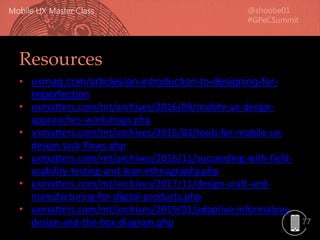 77
Resources
• uxmag.com/articles/an-introduction-to-designing-for-
imperfection
• uxmatters.com/mt/archives/2016/09/mobile-ux-design-
approaches-workshops.php
• uxmatters.com/mt/archives/2015/03/tools-for-mobile-ux-
design-task-flows.php
• uxmatters.com/mt/archives/2016/11/succeeding-with-field-
usability-testing-and-lean-ethnography.php
• uxmatters.com/mt/archives/2017/11/design-craft-and-
manufacturing-for-digital-products.php
• uxmatters.com/mt/archives/2019/01/adaptive-information-
design-and-the-box-diagram.php
 