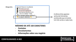 CONFIGURANDO	A	BIO	
MÁXIMO	DE	ATÉ	150	CARACTERES	
-  Contatos	
-  Parcelamentos	
-  Informações	sobre	seu	negócio	
A	última	linha	aparece	
acima	do	link	da	bio.	
Lembrando	que	só	existe	
Um	link	na	bio	e	nada	mais.		
 