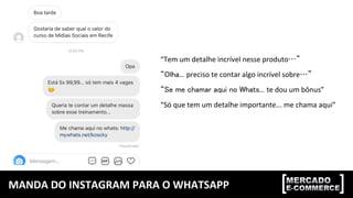 MANDA	DO	INSTAGRAM	PARA	O	WHATSAPP	
“Tem	um	detalhe	incrível	nesse	produto…”	
“Olha... preciso	te	contar	algo	incrível	sobre…”	
“Se me chamar aqui no Whats... te	dou	um	bônus”	
“Só	que	tem	um	detalhe	importante...	me	chama	aqui”	
 