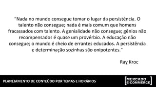 PLANEJAMENTO	DE	CONTEÚDO	POR	TEMAS	E	HORÁRIOS	
“Nada	no	mundo	consegue	tomar	o	lugar	da	persistência.	O	
talento	não	consegue;	nada	é	mais	comum	que	homens	
fracassados	com	talento.	A	genialidade	não	consegue;	gênios	não	
recompensados	é	quase	um	provérbio.	A	educação	não	
consegue;	o	mundo	é	cheio	de	errantes	educados.	A	persistência	
e	determinação	sozinhas	são	onipotentes.”	
Ray	Kroc	
 