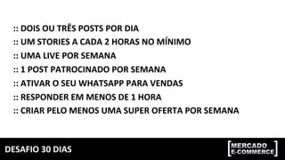 DESAFIO	30	DIAS	
::	DOIS	OU	TRÊS	POSTS	POR	DIA	
::	UM	STORIES	A	CADA	2	HORAS	NO	MÍNIMO	
::	UMA	LIVE	POR	SEMANA	
::	1	POST	PATROCINADO	POR	SEMANA	
::	ATIVAR	O	SEU	WHATSAPP	PARA	VENDAS	
::	RESPONDER	EM	MENOS	DE	1	HORA	
::	CRIAR	PELO	MENOS	UMA	SUPER	OFERTA	POR	SEMANA	
 