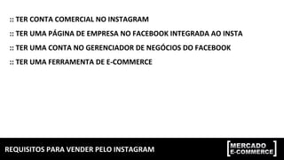 REQUISITOS	PARA	VENDER	PELO	INSTAGRAM	
::	TER	CONTA	COMERCIAL	NO	INSTAGRAM	
::	TER	UMA	PÁGINA	DE	EMPRESA	NO	FACEBOOK	INTEGRADA	AO	INSTA	
::	TER	UMA	CONTA	NO	GERENCIADOR	DE	NEGÓCIOS	DO	FACEBOOK		
::	TER	UMA	FERRAMENTA	DE	E-COMMERCE	
 