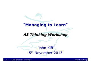 www.leanuk.org
John Kiff
5th November 2013
“Managing to Learn”
A3 Thinking Workshop
Lean Enterprise Academy1
 