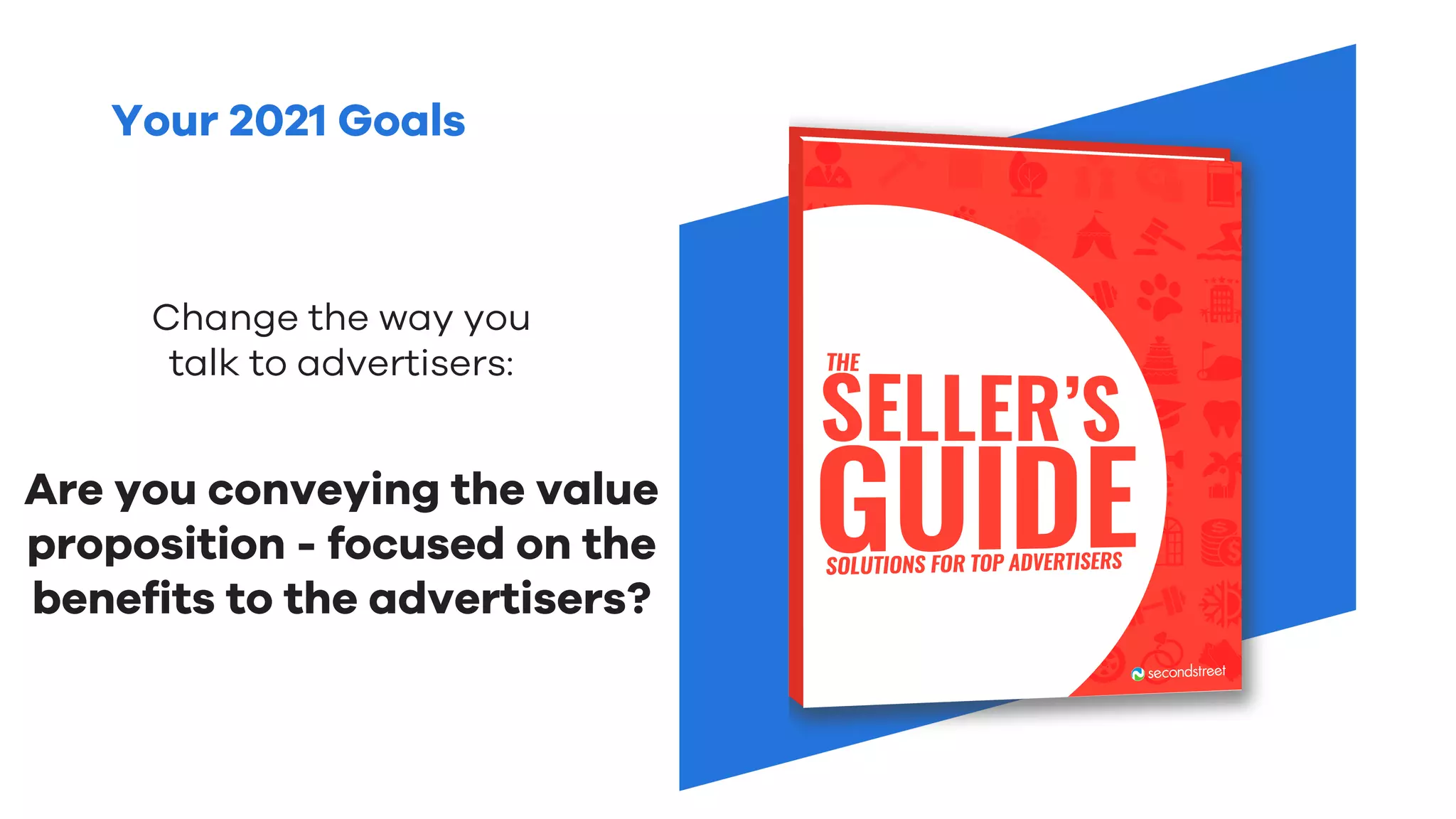 Your 2021 Goals
Change the way you
talk to advertisers:
Are you conveying the value
proposition - focused on the
benefits to the advertisers?
 