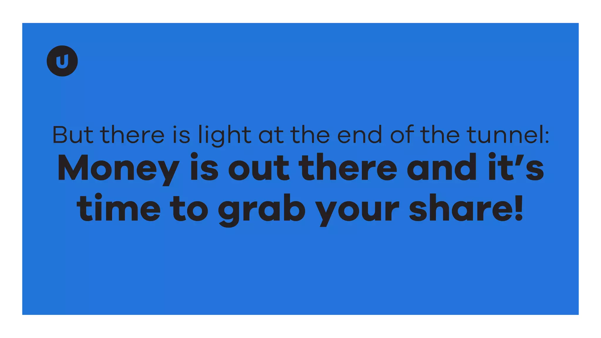 But there is light at the end of the tunnel:
Money is out there and it’s
time to grab your share!
 