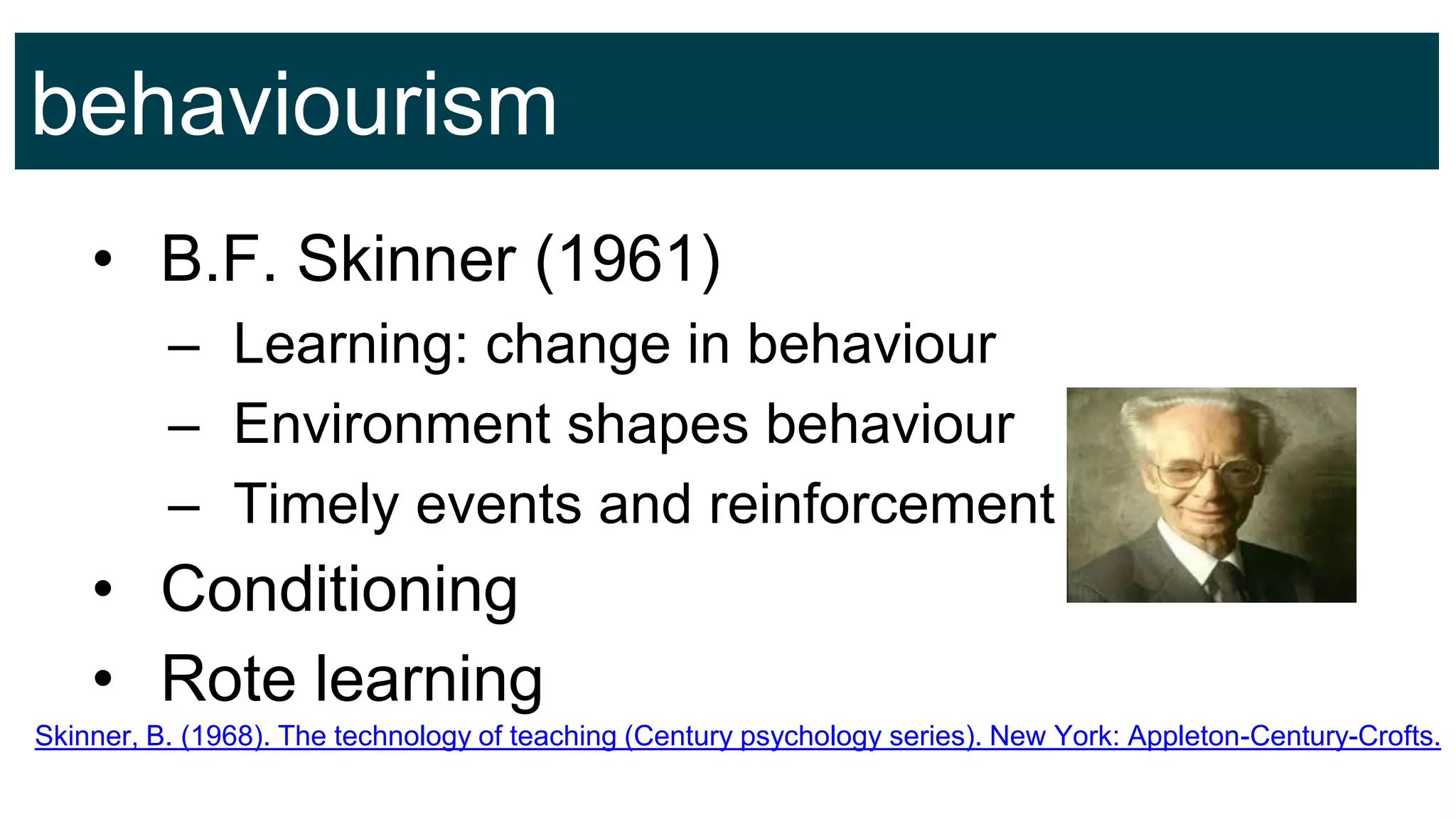 behaviourism
• B.F. Skinner (1961)
– Learning: change in behaviour
– Environment shapes behaviour
– Timely events and reinforcement
• Conditioning
• Rote learning
Skinner, B. (1968). The technology of teaching (Century psychology series). New York: Appleton-Century-Crofts.
 