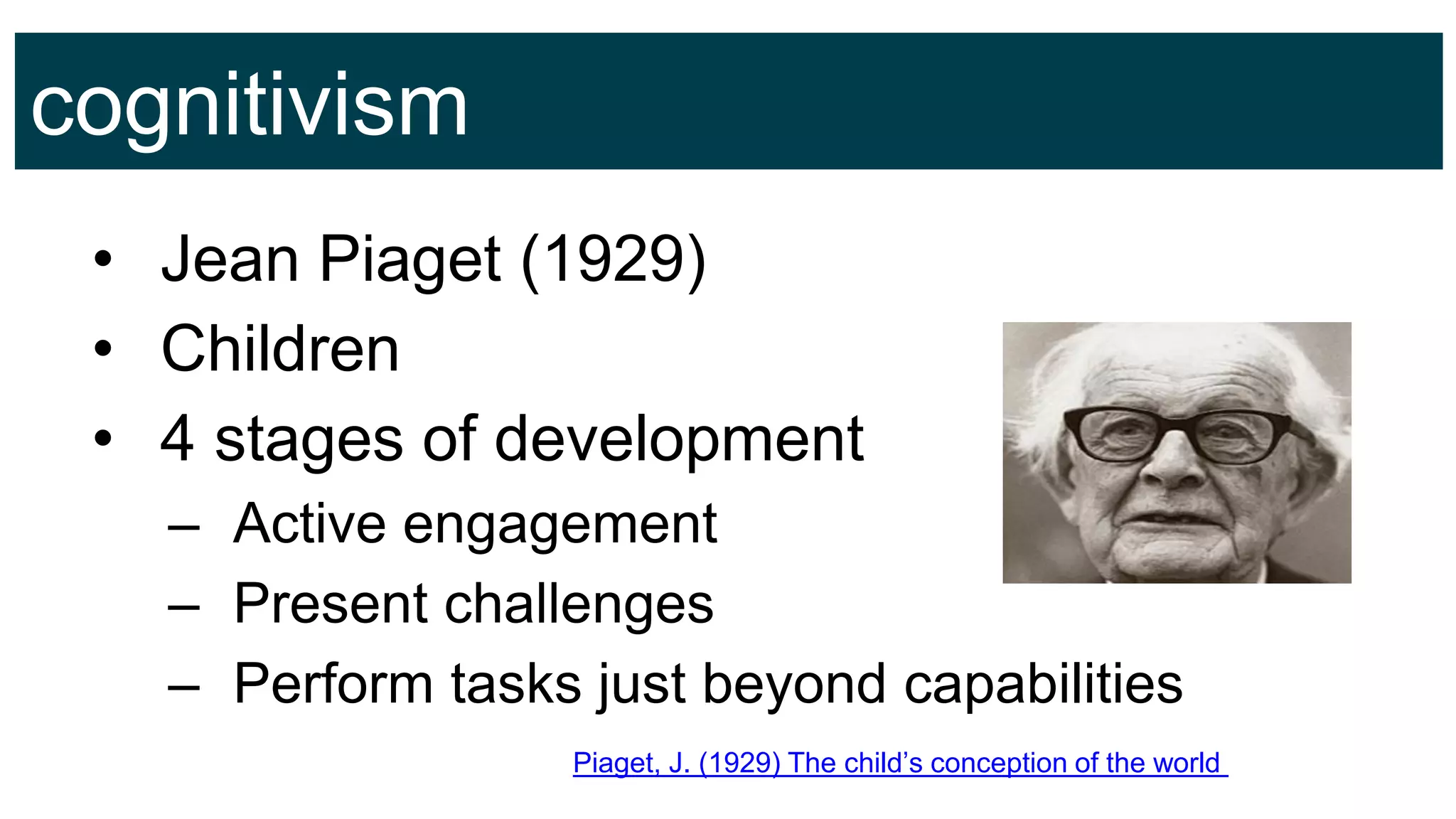 cognitivism
• Jean Piaget (1929)
• Children
• 4 stages of development
– Active engagement
– Present challenges
– Perform tasks just beyond capabilities
Piaget, J. (1929) The child’s conception of the world
 