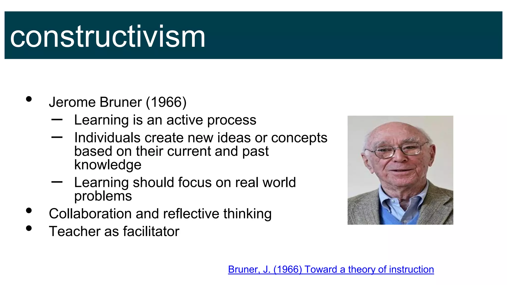 constructivism
• Jerome Bruner (1966)
– Learning is an active process
– Individuals create new ideas or concepts
based on their current and past
knowledge
– Learning should focus on real world
problems
• Collaboration and reflective thinking
• Teacher as facilitator
Bruner, J. (1966) Toward a theory of instruction
 