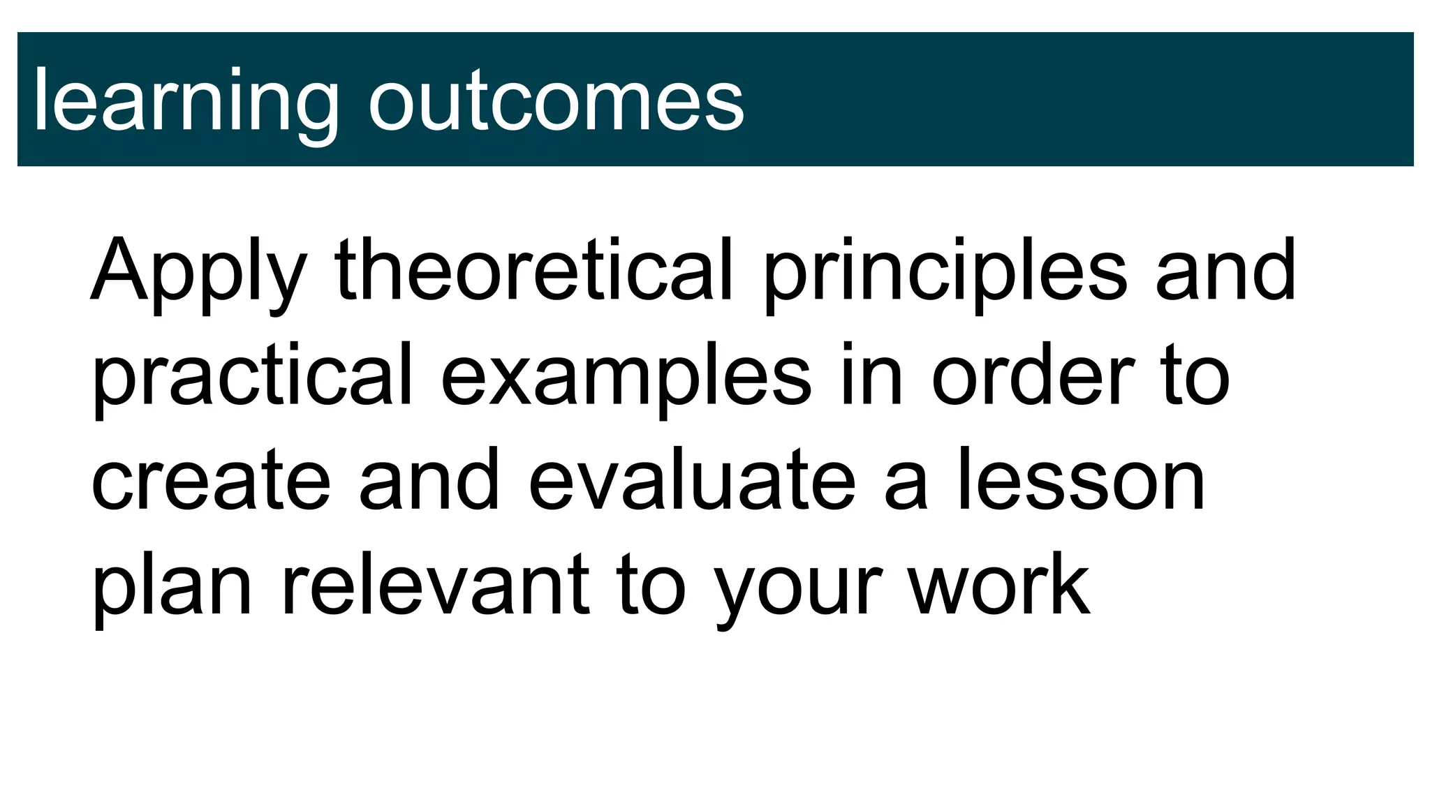 learning outcomes
Apply theoretical principles and
practical examples in order to
create and evaluate a lesson
plan relevant to your work
 