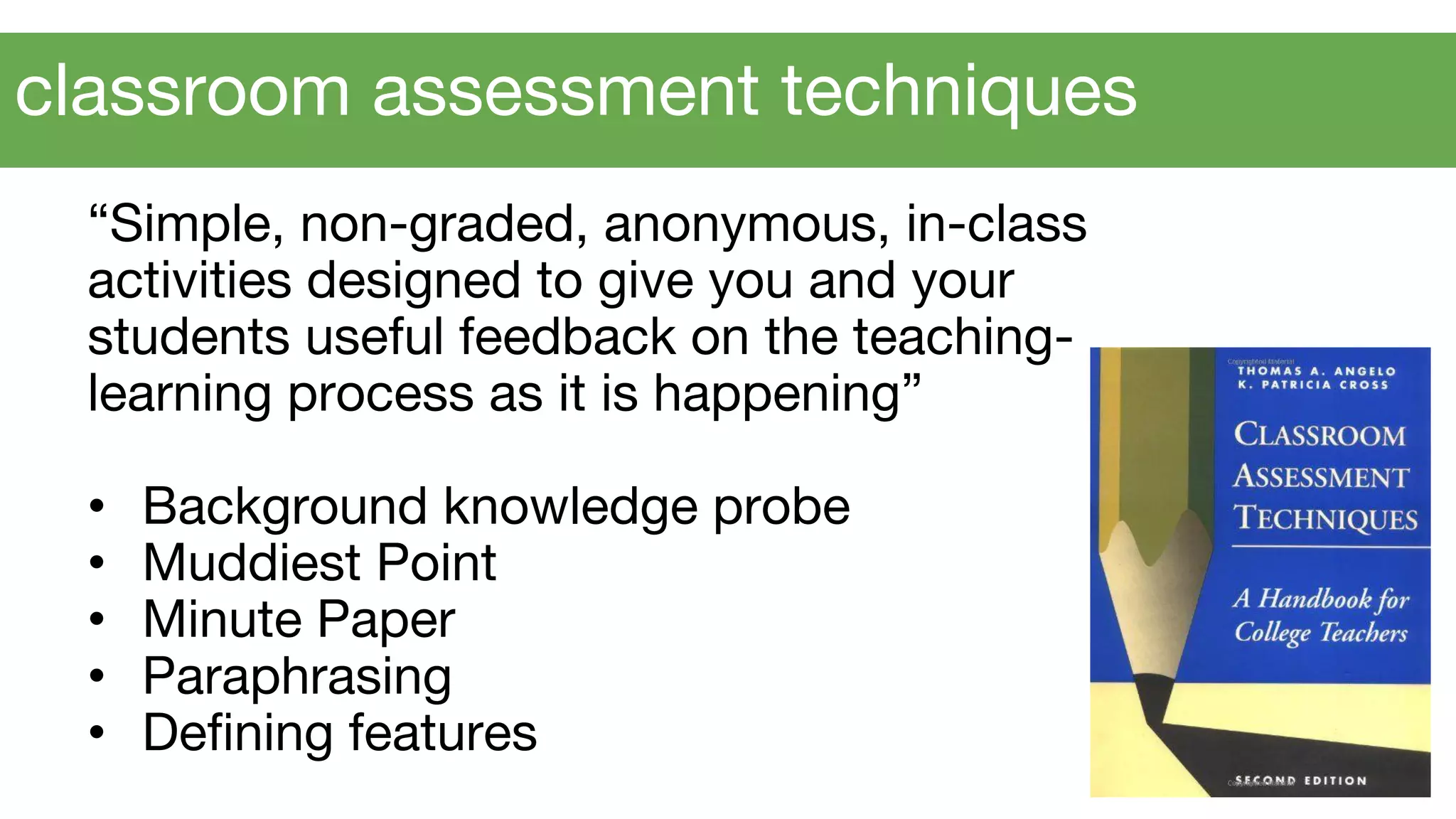 “Simple, non-graded, anonymous, in-class
activities designed to give you and your
students useful feedback on the teaching-
learning process as it is happening”
• Background knowledge probe
• Muddiest Point
• Minute Paper
• Paraphrasing
• Defining features
classroom assessment techniques
 