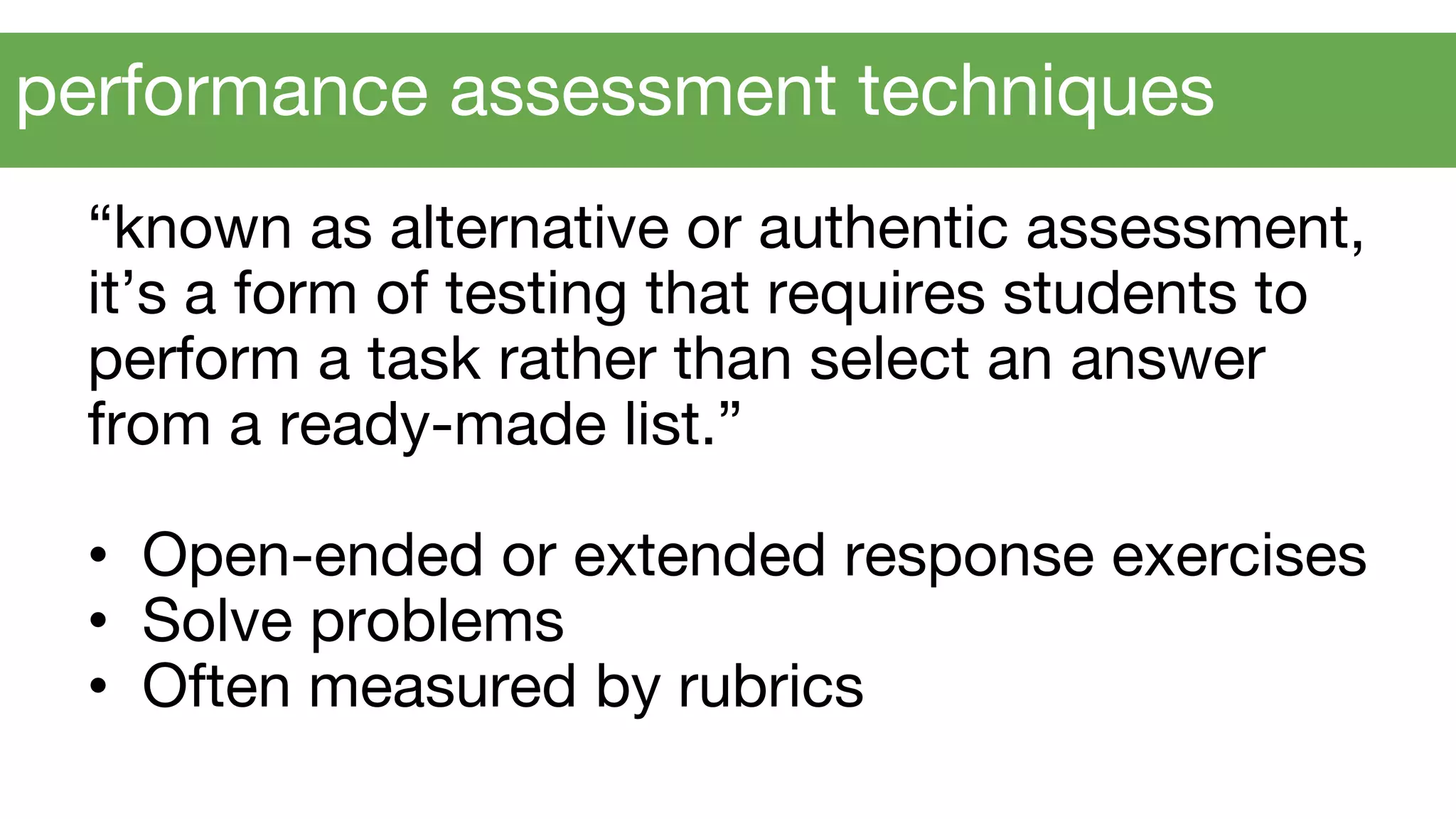 “known as alternative or authentic assessment,
it’s a form of testing that requires students to
perform a task rather than select an answer
from a ready-made list.”
• Open-ended or extended response exercises
• Solve problems
• Often measured by rubrics
performance assessment techniques
 