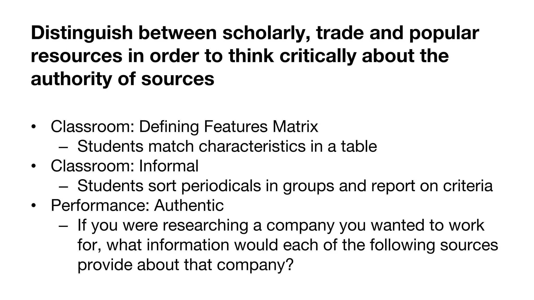 Distinguish between scholarly, trade and popular
resources in order to think critically about the
authority of sources
• Classroom: Defining Features Matrix
– Students match characteristics in a table
• Classroom: Informal
– Students sort periodicals in groups and report on criteria
• Performance: Authentic
– If you were researching a company you wanted to work
for, what information would each of the following sources
provide about that company?
 