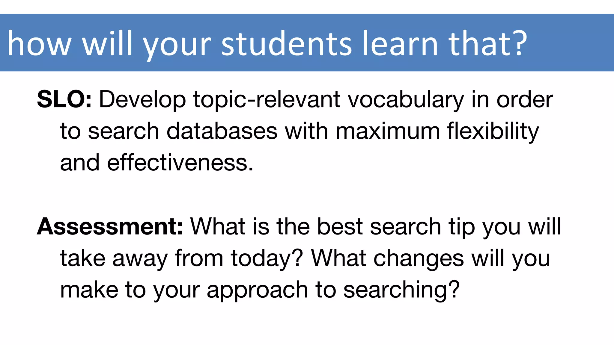 how will your students learn that?
SLO: Develop topic-relevant vocabulary in order
to search databases with maximum flexibility
and effectiveness.
Assessment: What is the best search tip you will
take away from today? What changes will you
make to your approach to searching?
 