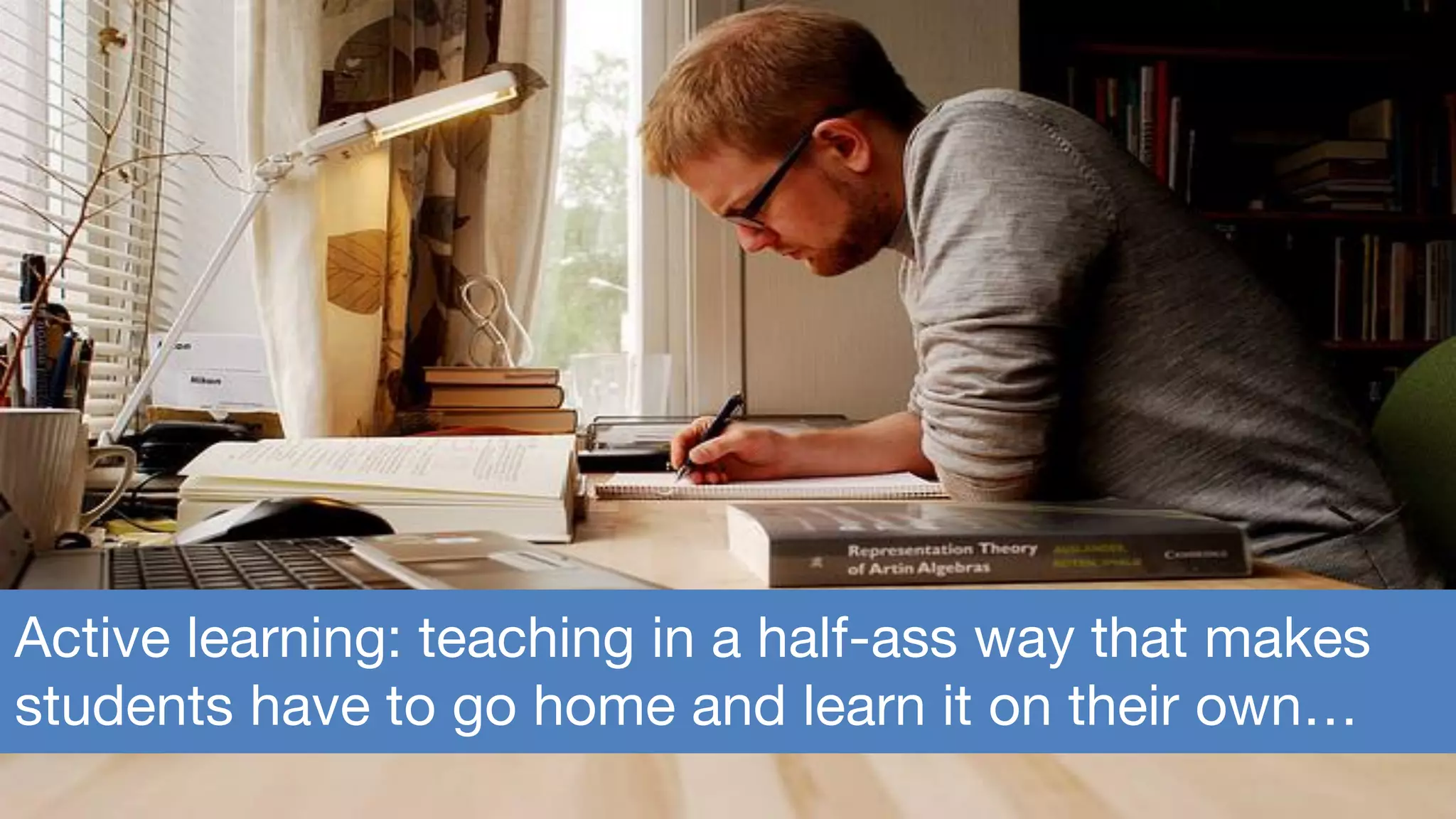 Active learning: teaching in a half-ass way that makes
students have to go home and learn it on their own…
 