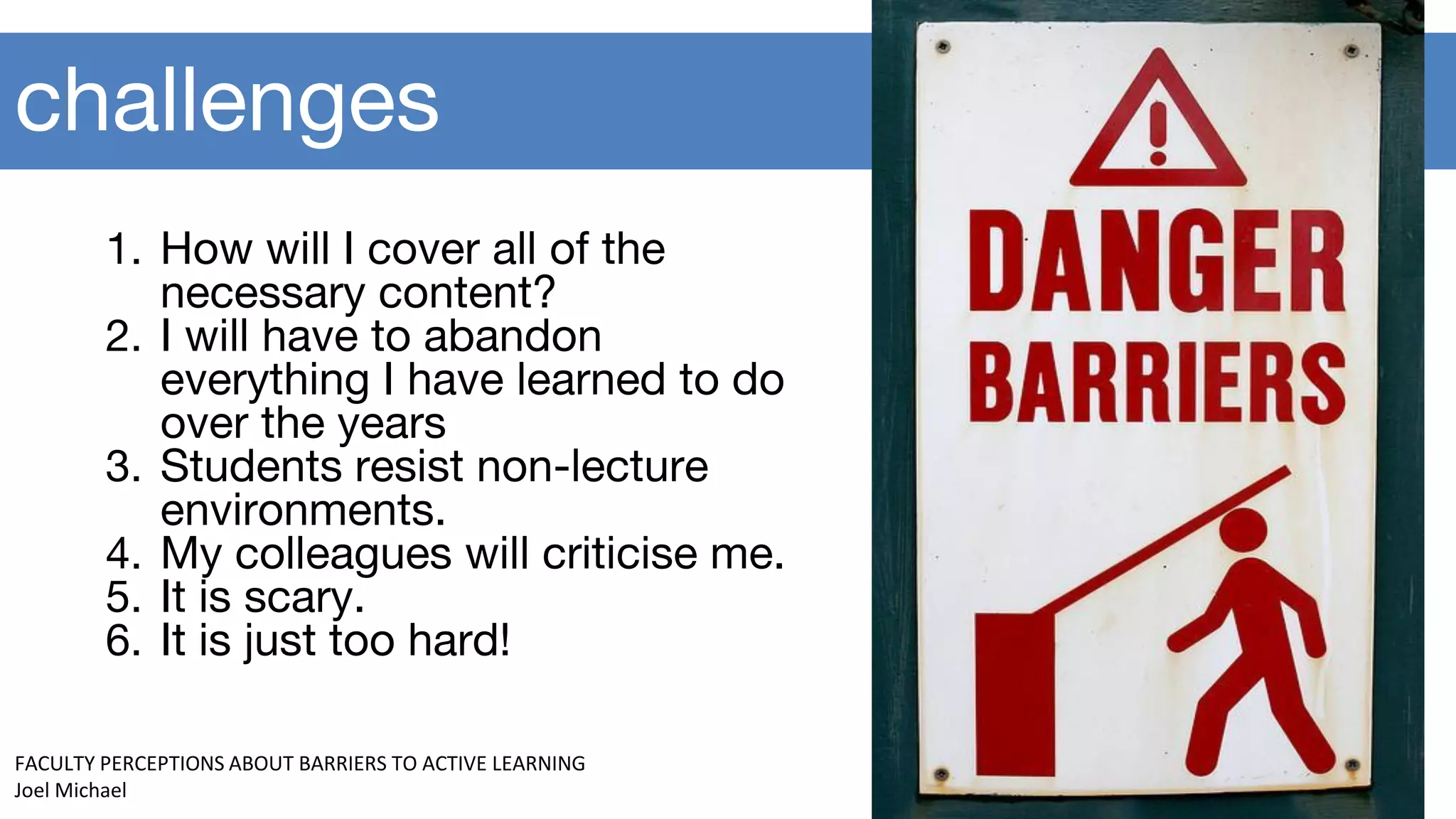 challenges
1. How will I cover all of the
necessary content?
2. I will have to abandon
everything I have learned to do
over the years
3. Students resist non-lecture
environments.
4. My colleagues will criticise me.
5. It is scary.
6. It is just too hard!
FACULTY PERCEPTIONS ABOUT BARRIERS TO ACTIVE LEARNING
Joel Michael
 