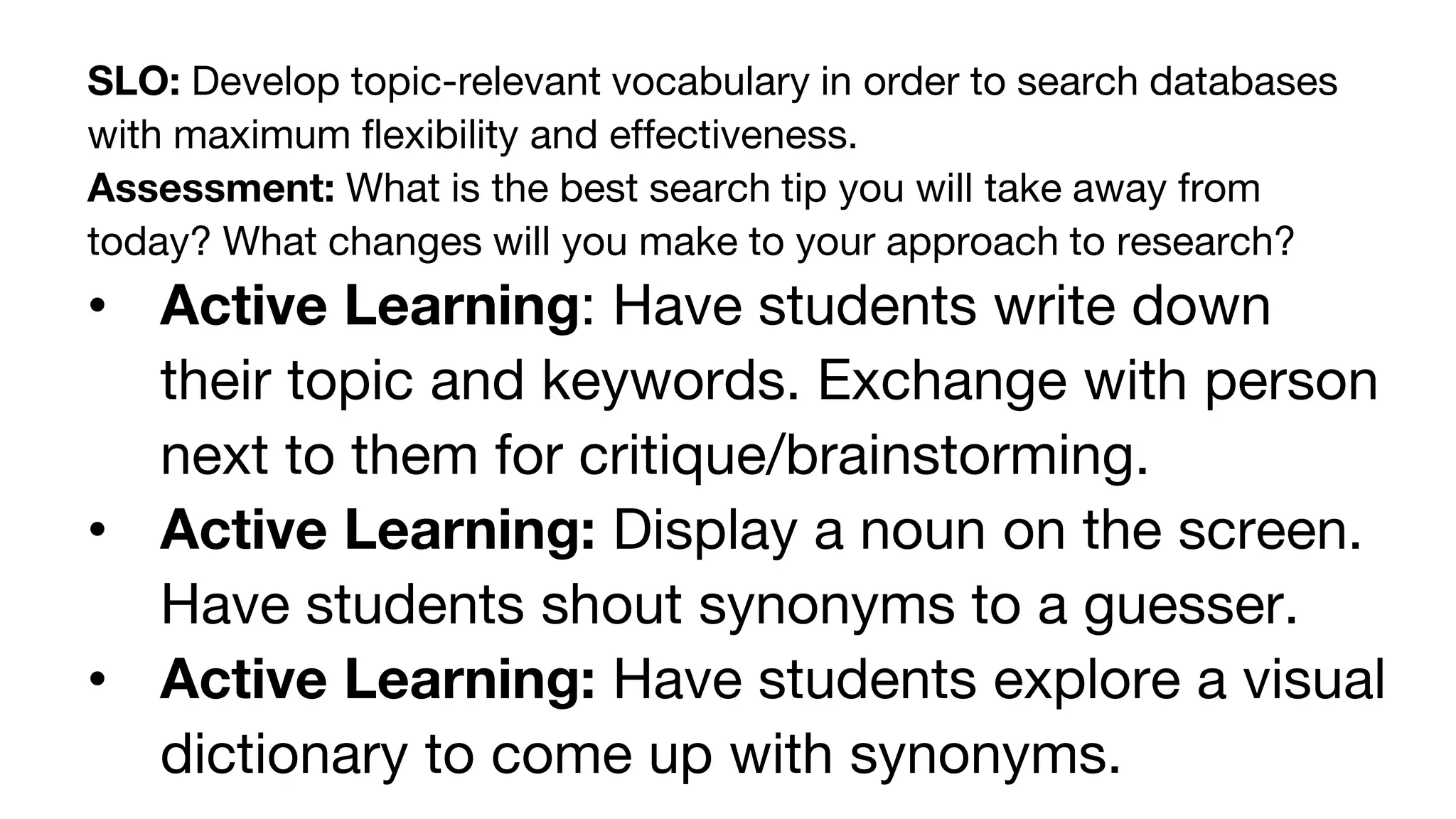 SLO: Develop topic-relevant vocabulary in order to search databases
with maximum flexibility and effectiveness.
Assessment: What is the best search tip you will take away from
today? What changes will you make to your approach to research?
• Active Learning: Have students write down
their topic and keywords. Exchange with person
next to them for critique/brainstorming.
• Active Learning: Display a noun on the screen.
Have students shout synonyms to a guesser.
• Active Learning: Have students explore a visual
dictionary to come up with synonyms.
 