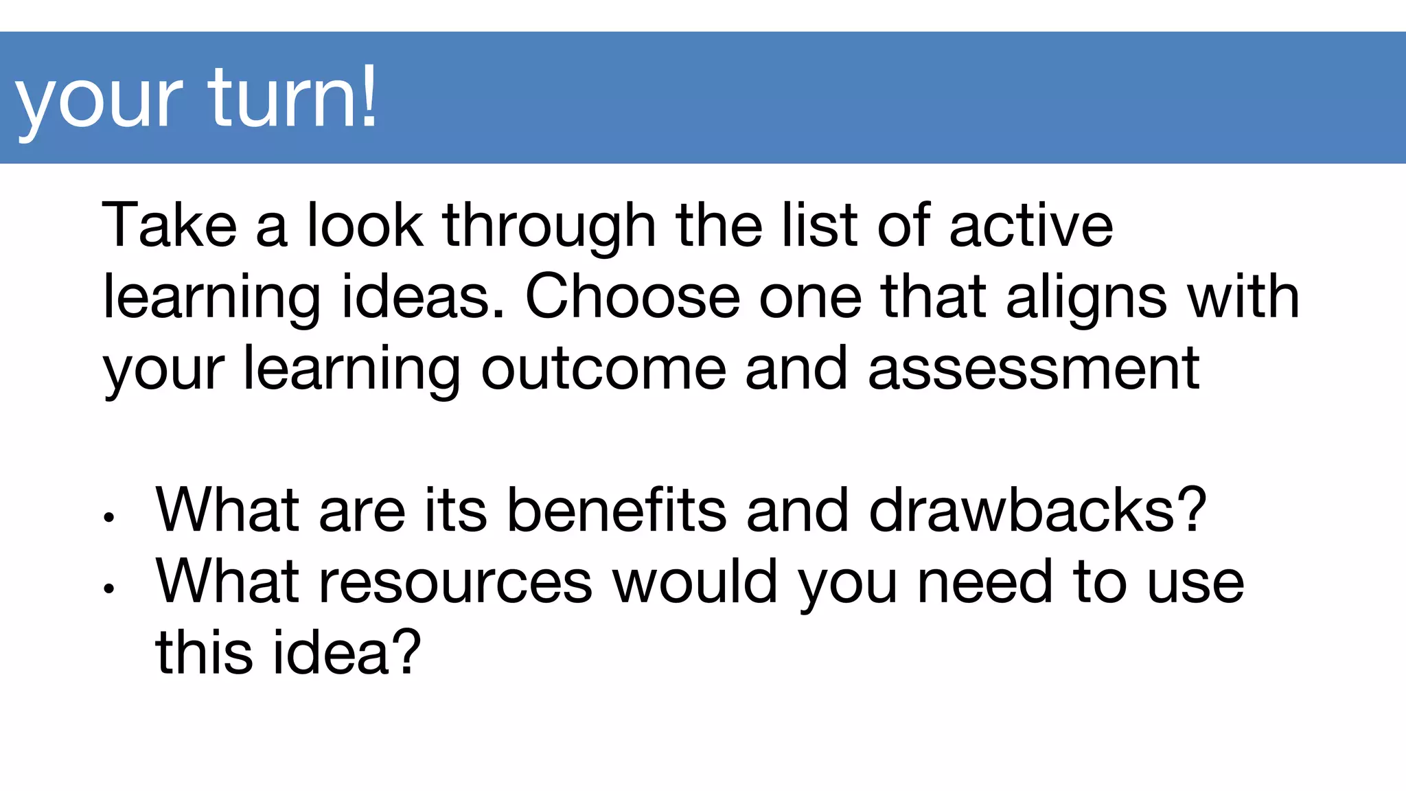 your turn!
Take a look through the list of active
learning ideas. Choose one that aligns with
your learning outcome and assessment
• What are its benefits and drawbacks?
• What resources would you need to use
this idea?
 