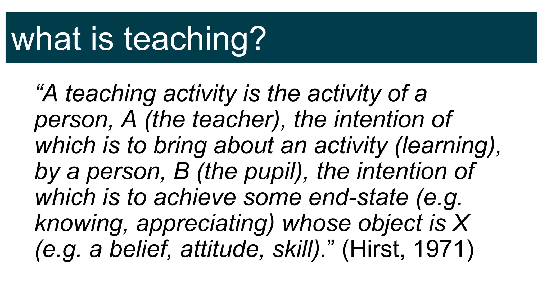 what is teaching?
“A teaching activity is the activity of a
person, A (the teacher), the intention of
which is to bring about an activity (learning),
by a person, B (the pupil), the intention of
which is to achieve some end-state (e.g.
knowing, appreciating) whose object is X
(e.g. a belief, attitude, skill).” (Hirst, 1971)
 