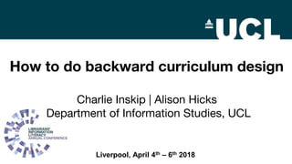 How to do backward curriculum design
Charlie Inskip | Alison Hicks
Department of Information Studies, UCL
Liverpool, April 4th – 6th 2018
 