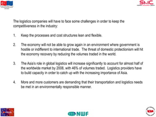 Bu proje Avrupa Birliği ve Türkiye
Cumhuriyeti tarafından finanse
edilmektedir

The logistics companies will have to face some challenges in order to keep the
competitiveness in the industry:
1.

Keep the processes and cost structures lean and flexible.

2.

The economy will not be able to grow again in an environment where government is
hostile or indifferent to international trade. The threat of domestic protectionism will hit
the economy recovery by reducing the volumes traded in the world.

3.

The Asia’s role in global logistics will increase significantly to account for almost half of
the worldwide market by 2008, with 46% of volumes traded. Logistics providers have
to build capacity in order to catch up with the increasing importance of Asia.

4.

More and more customers are demanding that their transportation and logistics needs
be met in an environmentally responsible manner.

 