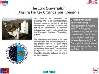 Bu proje Avrupa Birliği ve Türkiye
Cumhuriyeti tarafından finanse
edilmektedir

The Long Conversation:
Aligning the Key Organizational Elements
The Instituto de Astrofísica de
Canarias (IAC) is an internationalized
Spanish research centre. It has two
headquarters and two observatories
set in an environment of excellent
astronomical quality, both constituting
the European Northern Observatory
(ENO) .
The Instituto de Astrofísica is the main
headquarters and normal workplace of
the greater part of its staff. Here,
astrophysical research and technical
projects are developed. There is also a
postgraduate school. The IAC also
considers scientific outreach as one of
its principal aims.

Change Program:
Implementating
Management Systems
and IT to improve
process integration and
coordination within the
organization and with
external partners (other
European institutions in
Italy, Germany, France
and the UK.

 