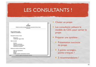 LES CONSULTANTS !

           Choisir un projet

           Les consultants utilisent le
           modèle de CDC pour cerner le
           projet

           Préparer une synthèse :

             Présentation succincte
             du projet

             3 points «orange»,
             points critiques ?

             3 recommandations !

                                          10
 